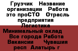 Грузчик › Название организации ­ Работа-это проСТО › Отрасль предприятия ­ Логистика › Минимальный оклад ­ 1 - Все города Работа » Вакансии   . Чувашия респ.,Алатырь г.